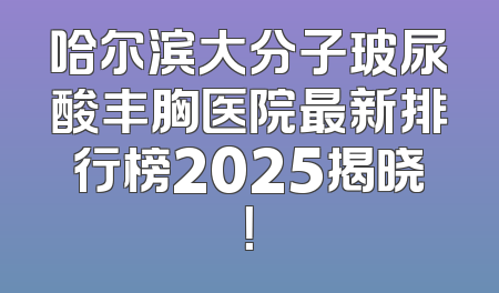 哈尔滨大分子玻尿酸丰胸医院最新排行榜2025揭晓！