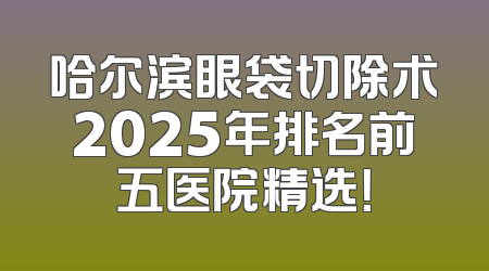 哈尔滨眼袋切除术2025年排名前五医院精选！
