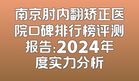 南京肘内翻矫正医院口碑排行榜评测报告：2024年度实力分析