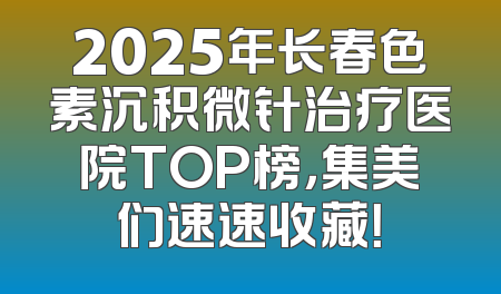 2025年长春色素沉积微针治疗医院TOP榜，集美们速速收藏！