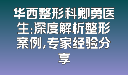 华西整形科卿勇医生：深度解析整形案例，专家经验分享