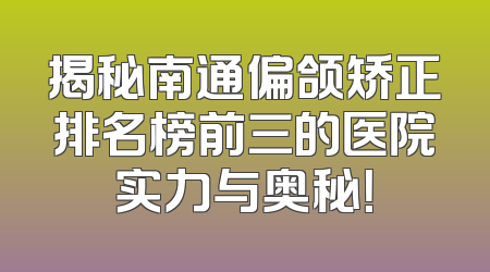 揭秘南通偏颌矫正排名榜前三的医院实力与奥秘！