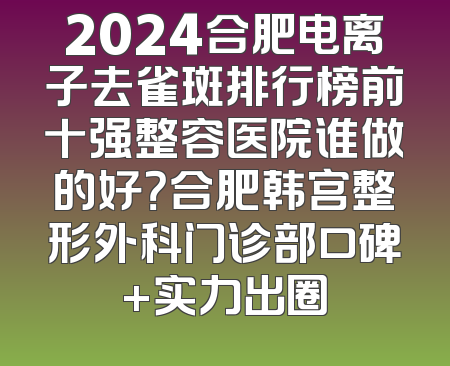 2024合肥电离子去雀斑排行榜前十强整容医院谁做的好？合肥韩宫整形外科门诊部口碑+实力出圈