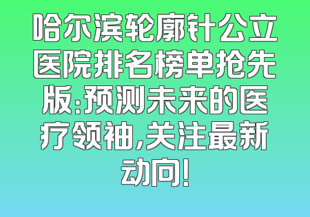 哈尔滨轮廓针公立医院排名榜单抢先版：预测未来的医疗领袖，关注最新动向！