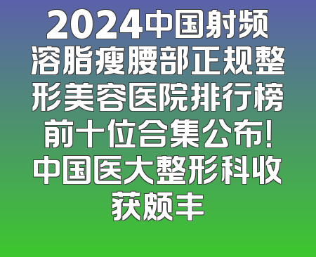2024中国射频溶脂瘦腰部正规整形美容医院排行榜前十位合集公布！中国医大整形科收获颇丰
