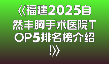 《福建2025自然丰胸手术医院TOP5排名榜介绍！》