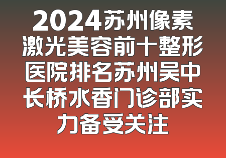 2024苏州像素激光美容前十整形医院排名苏州吴中长桥水香门诊部实力备受关注