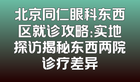 北京同仁眼科东西区就诊攻略：实地探访揭秘东西两院诊疗差异