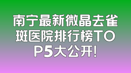 南宁最新微晶去雀斑医院排行榜TOP5大公开！