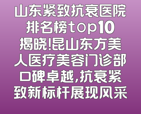 山东紧致抗衰医院排名榜top10揭晓！昆山东方美人医疗美容门诊部口碑卓越，抗衰紧致新标杆展现风采