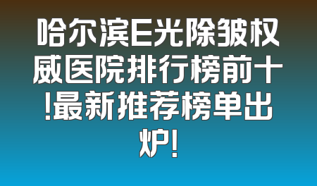 哈尔滨E光除皱权威医院排行榜前十！最新推荐榜单出炉！