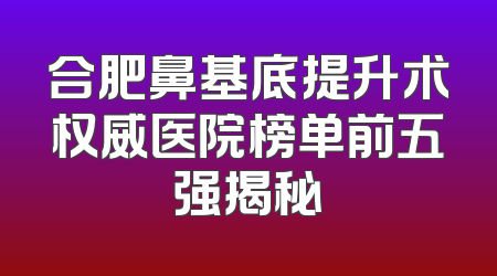 合肥鼻基底提升术权威医院榜单前五强揭秘