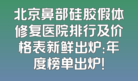 北京鼻部硅胶假体修复医院排行及价格表新鲜出炉：年度榜单出炉！