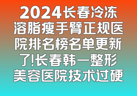 2024长春冷冻溶脂瘦手臂正规医院排名榜名单更新了！长春韩一整形美容医院技术过硬