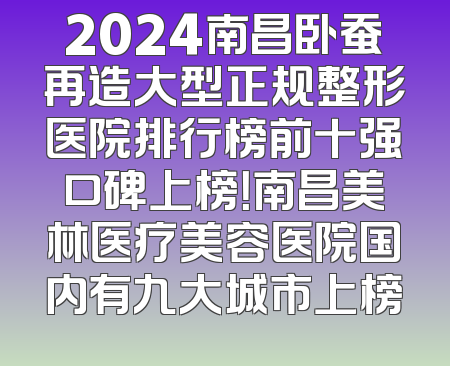 2024南昌卧蚕再造大型正规整形医院排行榜前十强口碑上榜！南昌美林医疗美容医院国内有九大城市上榜
