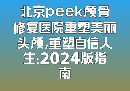 北京peek颅骨修复医院重塑美丽头颅，重塑自信人生：2024版指南