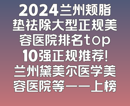 2024兰州颊脂垫祛除大型正规美容医院排名top10强正规推荐！兰州黛美尔医学美容医院等一一上榜