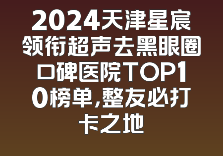 2024天津星宸领衔超声去黑眼圈口碑医院TOP10榜单，整友必打卡之地