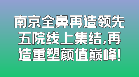 南京全鼻再造领先五院线上集结，再造重塑颜值巅峰！