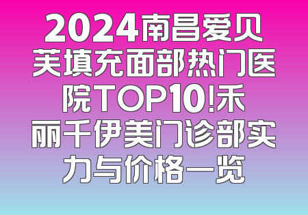 2024南昌爱贝芙填充面部热门医院TOP10！禾丽千伊美门诊部实力与价格一览