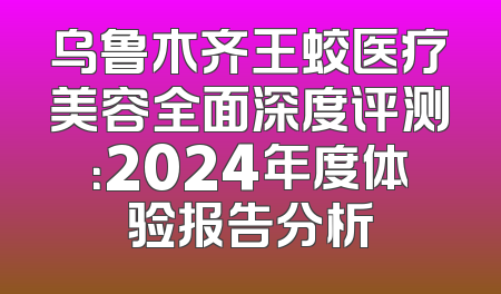 乌鲁木齐王蛟医疗美容全面深度评测：2024年度体验报告分析