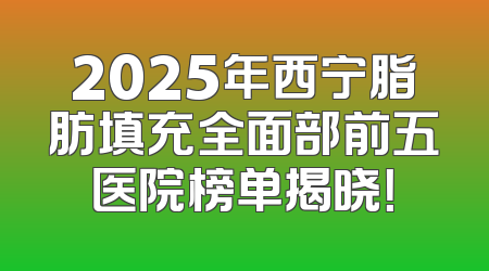 2025年西宁脂肪填充全面部前五医院榜单揭晓！