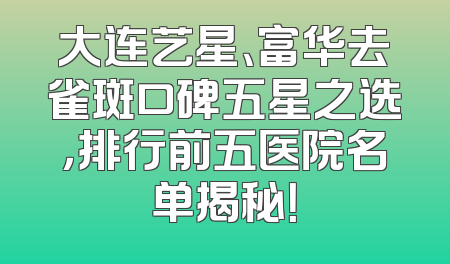 大连艺星、富华去雀斑口碑五星之选，排行前五医院名单揭秘！