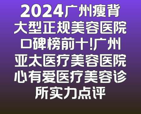 2024广州瘦背大型正规美容医院口碑榜前十！广州亚太医疗美容医院心有爱医疗美容诊所实力点评