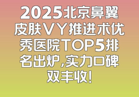 2025北京鼻翼皮肤VY推进术优秀医院TOP5排名出炉，实力口碑双丰收！