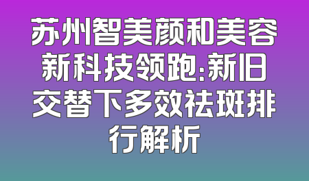 苏州智美颜和美容新科技领跑：新旧交替下多效祛斑排行解析