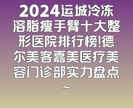2024运城冷冻溶脂瘦手臂十大整形医院排行榜！德尔美客嘉美医疗美容门诊部实力盘点~