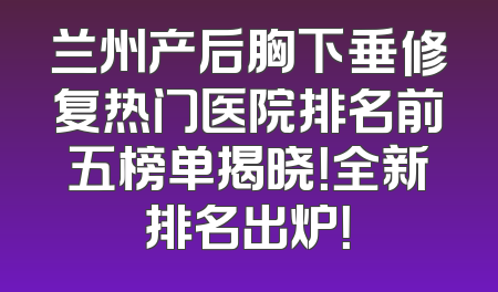 兰州产后胸下垂修复热门医院排名前五榜单揭晓！全新排名出炉！