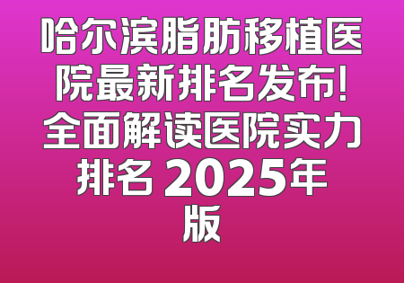 哈尔滨脂肪移植医院最新排名发布！全面解读医院实力排名 2025年版