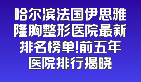 哈尔滨法国伊思雅隆胸整形医院最新排名榜单！前五年医院排行揭晓