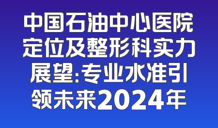 中国石油中心医院定位及整形科实力展望：专业水准引领未来2024年