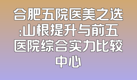合肥五院医美之选：山根提升与前五医院综合实力比较中心