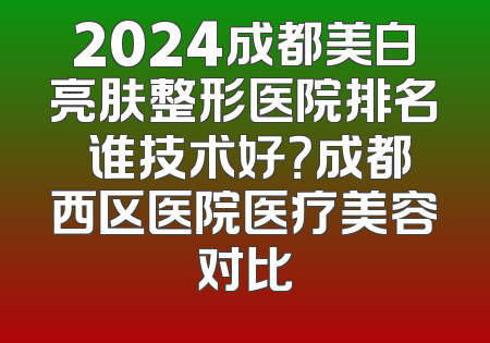 2024成都美白亮肤整形医院排名 谁技术好？成都西区医院医疗美容对比