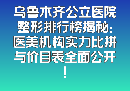 乌鲁木齐公立医院整形排行榜揭秘：医美机构实力比拼与价目表全面公开！