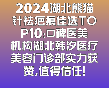 2024湖北熊猫针祛疤痕佳选TOP10：口碑医美机构湖北韩汐医疗美容门诊部实力获赞，值得信任！