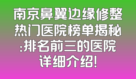 南京鼻翼边缘修整热门医院榜单揭秘：排名前三的医院详细介绍！