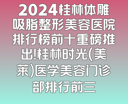 2024桂林体雕吸脂整形美容医院排行榜前十重磅推出！桂林时光(美莱)医学美容门诊部排行前三
