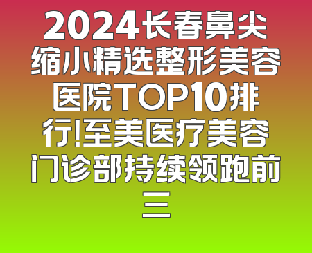 2024长春鼻尖缩小精选整形美容医院TOP10排行！至美医疗美容门诊部持续领跑前三