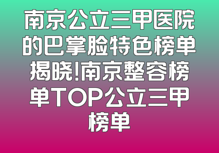 南京公立三甲医院的巴掌脸特色榜单揭晓！南京整容榜单TOP公立三甲榜单