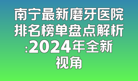 南宁最新磨牙医院排名榜单盘点解析：2024年全新视角