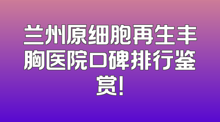 兰州原细胞再生丰胸医院口碑排行鉴赏！