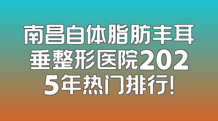 南昌自体脂肪丰耳垂整形医院2025年热门排行！