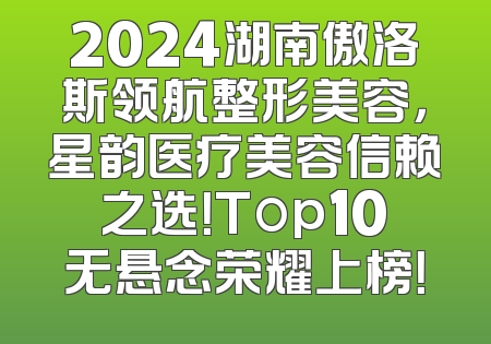 2024湖南傲洛斯领航整形美容，星韵医疗美容信赖之选！Top10无悬念荣耀上榜！