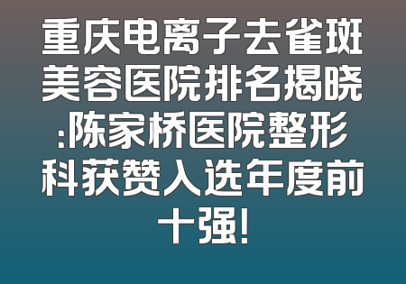 重庆电离子去雀斑美容医院排名揭晓：陈家桥医院整形科获赞入选年度前十强！