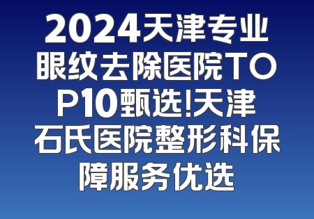 2024天津专业眼纹去除医院TOP10甄选！天津石氏医院整形科保障服务优选
