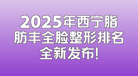 2025年西宁脂肪丰全脸整形排名全新发布！